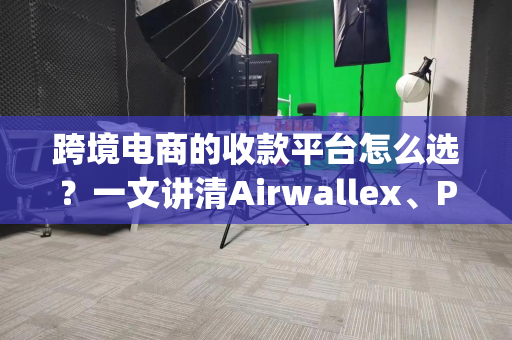 跨境电商的收款平台怎么选？一文讲清Airwallex、PayPal、PingPong等主流平台优劣