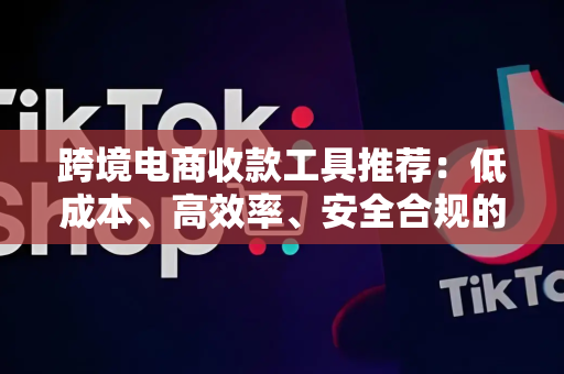 跨境电商收款工具推荐：低成本、高效率、安全合规的全球资金闭环解决方案