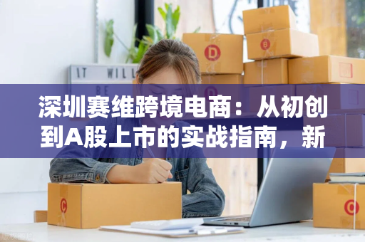 深圳赛维跨境电商：从初创到A股上市的实战指南，新手也能快速上手
