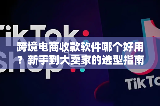 跨境电商收款软件哪个好用？新手到大卖家的选型指南与实操建议
