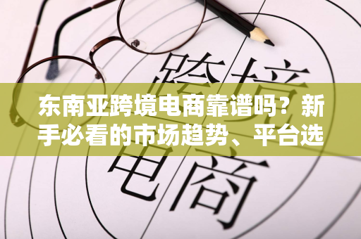 东南亚跨境电商靠谱吗?新手必看的市场趋势、平台选择与避坑指南