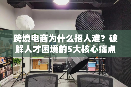 跨境电商为什么招人难?破解人才困境的5大核心痛点与破局之道